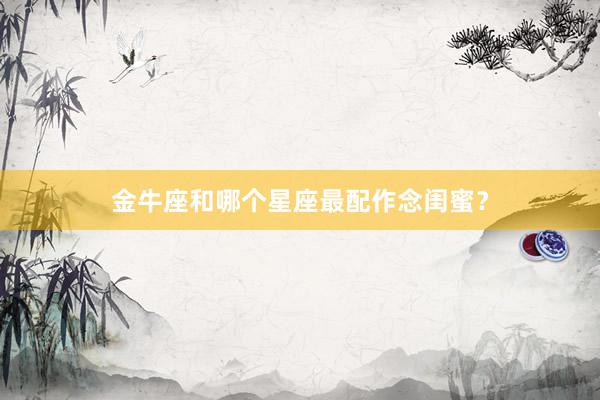 金牛座和哪个星座最配作念闺蜜？