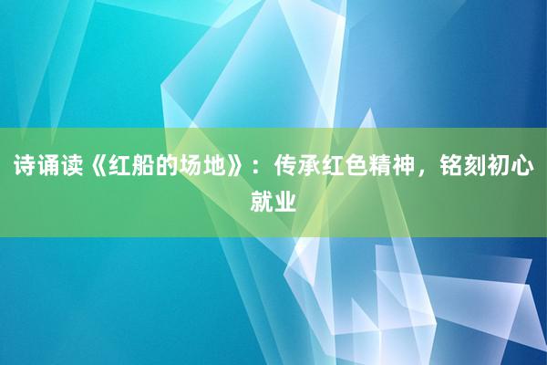 诗诵读《红船的场地》：传承红色精神，铭刻初心就业