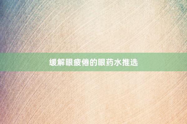 缓解眼疲倦的眼药水推选